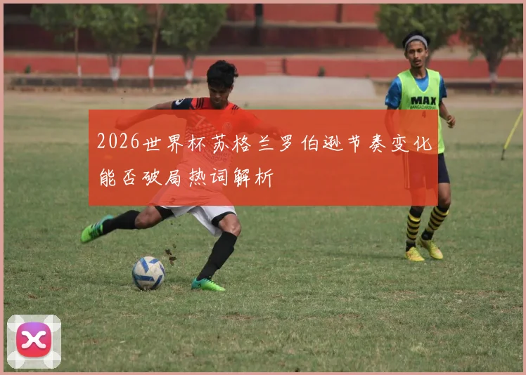 2026世界杯苏格兰罗伯逊节奏变化能否破局热词解析
