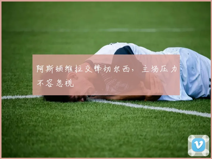 阿斯顿维拉交锋切尔西，主场压力不容忽视