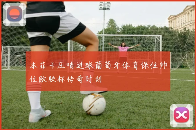 本菲卡压哨进球葡萄牙体育保住帅位欧联杯传奇时刻