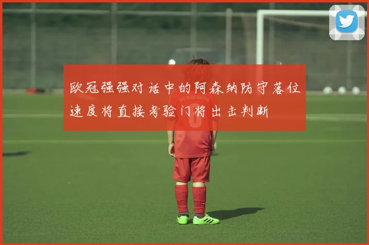 欧冠强强对话中的阿森纳防守落位速度将直接考验门将出击判断