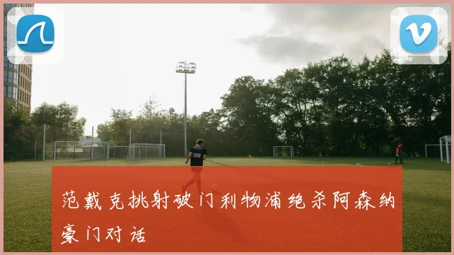范戴克挑射破门利物浦绝杀阿森纳豪门对话