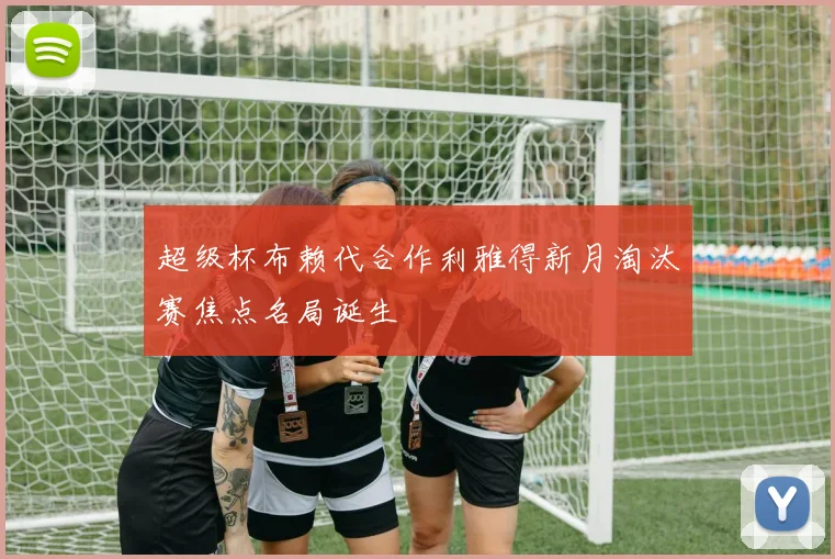 超级杯布赖代合作利雅得新月淘汰赛焦点名局诞生