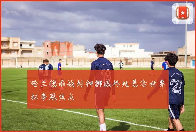 哈兰德雨战封神挪威终结悬念世界杯争冠焦点