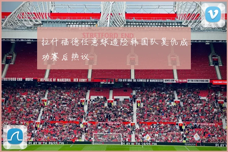 拉什福德任意球造险韩国队复仇成功赛后热议