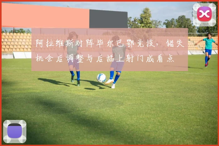 阿拉维斯对阵毕尔巴鄂竞技，错失机会后调整与后插上射门成看点