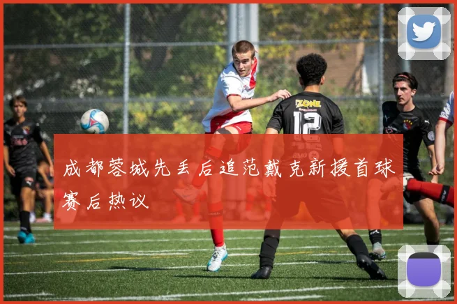 成都蓉城先丢后追范戴克新援首球赛后热议