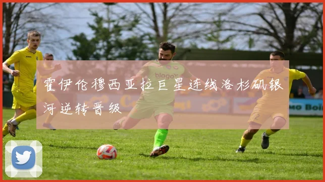霍伊伦穆西亚拉巨星连线洛杉矶银河逆转晋级