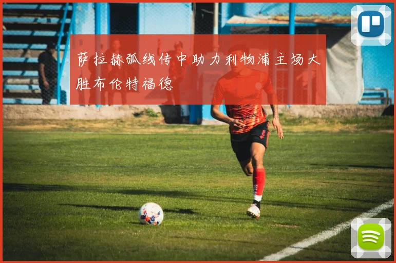 萨拉赫弧线传中助力利物浦主场大胜布伦特福德