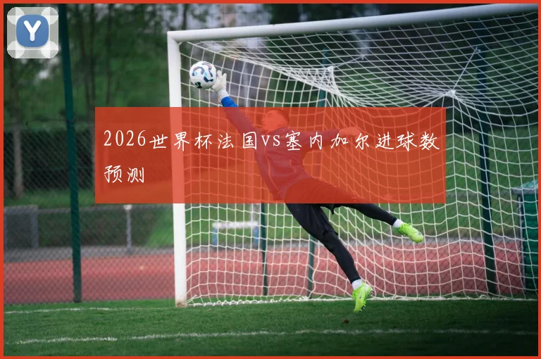 2026世界杯法国vs塞内加尔进球数预测