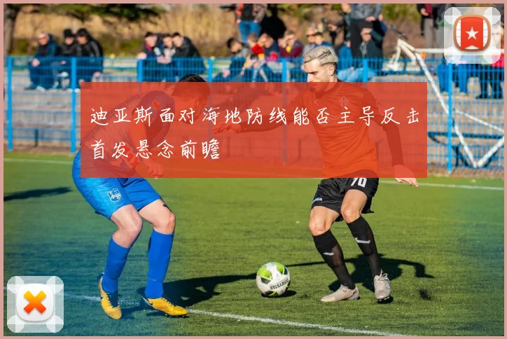 迪亚斯面对海地防线能否主导反击首发悬念前瞻