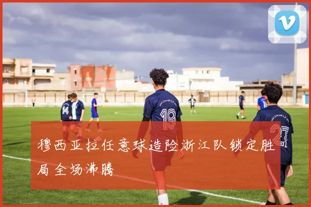 穆西亚拉任意球造险浙江队锁定胜局全场沸腾