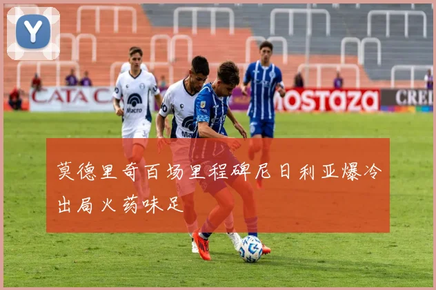 莫德里奇百场里程碑尼日利亚爆冷出局火药味足