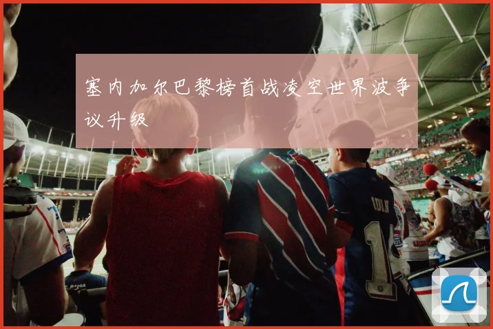 塞内加尔巴黎榜首战凌空世界波争议升级
