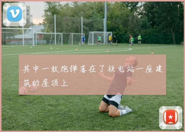 其中一枚炮弹落在了核电站一座建筑的屋顶上