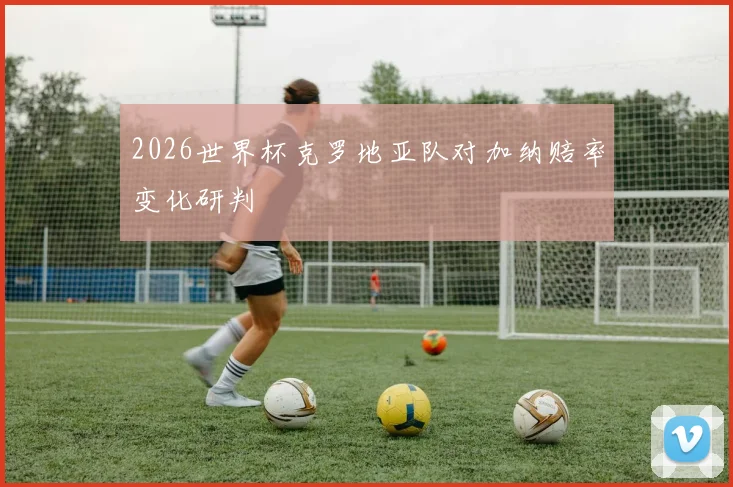 2026世界杯克罗地亚队对加纳赔率变化研判