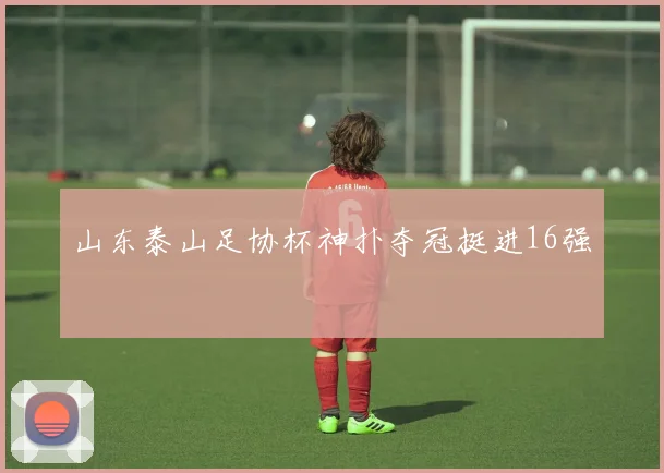 山东泰山足协杯神扑夺冠挺进16强