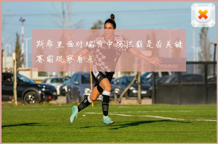 斯希里面对瑞典中场拦截是否关键赛前观察看点