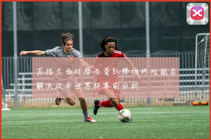 苏格兰面对摩洛哥队锋线终结能否解决效率世界杯赛前分析