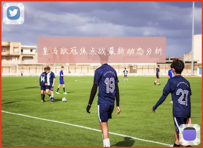 皇马欧冠焦点战最新动态分析