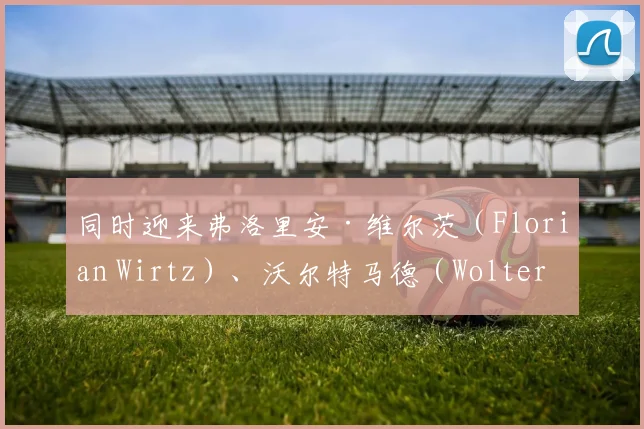 同时迎来弗洛里安·维尔茨（Florian Wirtz）、沃尔特马德（Woltermade）等年轻核心
