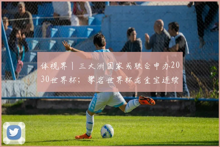 体视界丨三大洲国家或联合申办2030世界杯；攀岩世界杯龙金宝连续夺牌！“中国壁虎”剑指巴黎