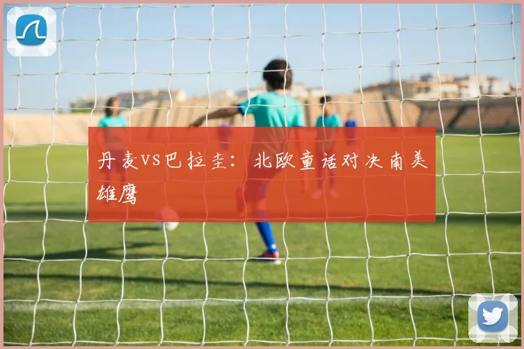 丹麦vs巴拉圭：北欧童话对决南美雄鹰