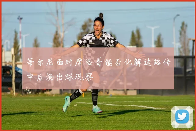 蒂尔尼面对摩洛哥能否化解边路传中后场出球观察