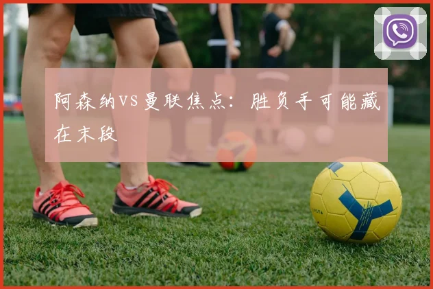 阿森纳vs曼联焦点：胜负手可能藏在末段