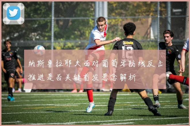 纳斯鲁拉耶夫面对葡萄牙防线反击推进是否关键首发悬念解析