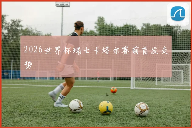 2026世界杯瑞士卡塔尔赛前首发走势