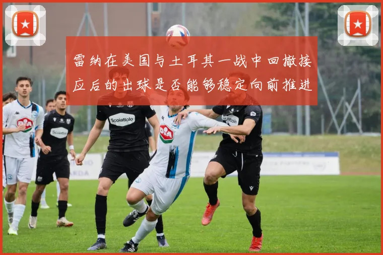 雷纳在美国与土耳其一战中回撤接应后的出球是否能够稳定向前推进