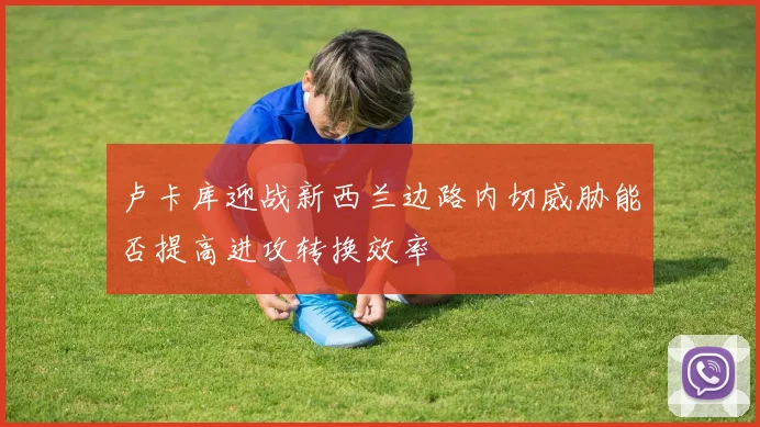 卢卡库迎战新西兰边路内切威胁能否提高进攻转换效率