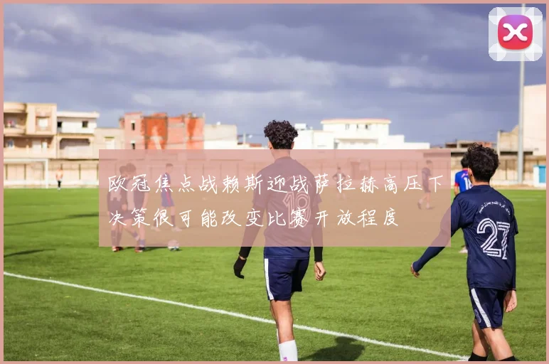 欧冠焦点战赖斯迎战萨拉赫高压下决策很可能改变比赛开放程度