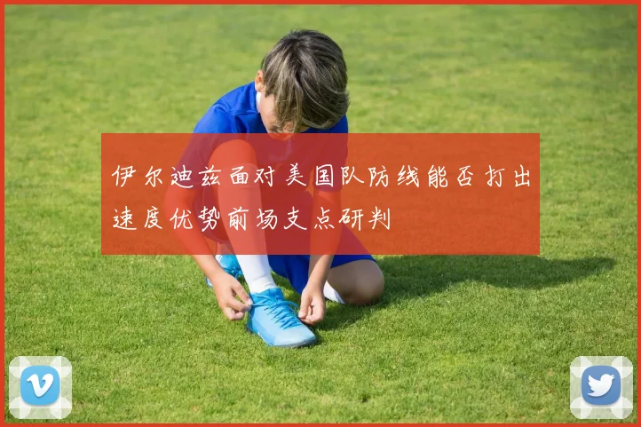 伊尔迪兹面对美国队防线能否打出速度优势前场支点研判