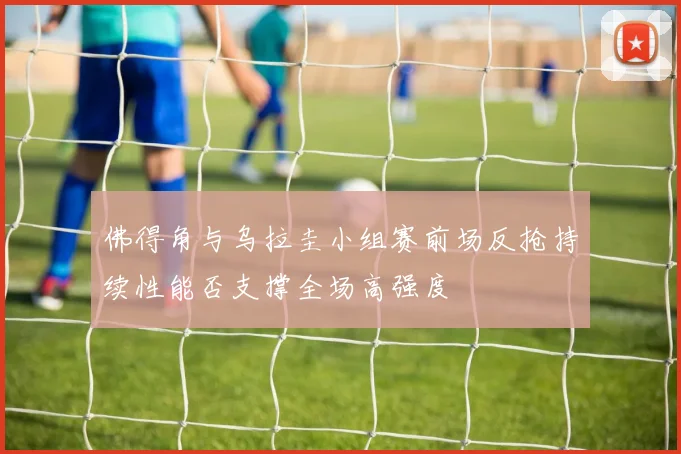 佛得角与乌拉圭小组赛前场反抢持续性能否支撑全场高强度