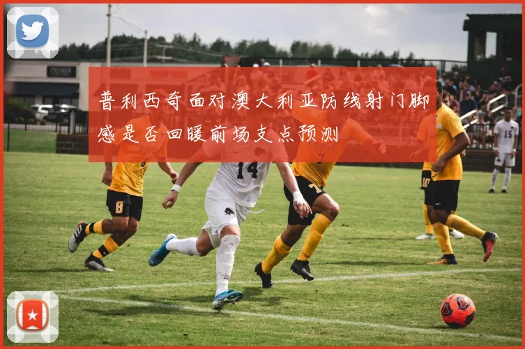 普利西奇面对澳大利亚防线射门脚感是否回暖前场支点预测