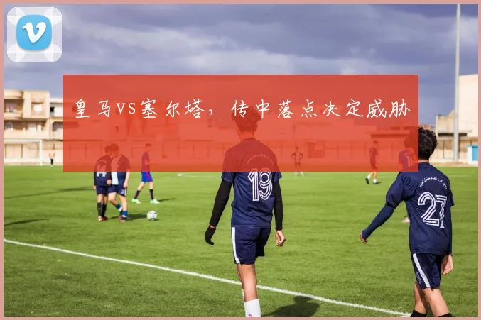 皇马vs塞尔塔，传中落点决定威胁